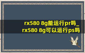 rx580 8g能运行pr吗_rx580 8g可以运行ps吗